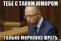 Тебе с таким юмором Только морковку жрать