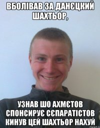 Вболівав за данєцкий Шахтьор, узнав шо Ахмєтов спонсирує сєпаратістов кинув цей шахтьор нахуй