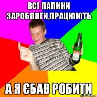Всі папини заробляги,працюють А Я ЄБАВ РОБИТИ