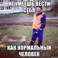 не умеешь вести себя как нормальный человек