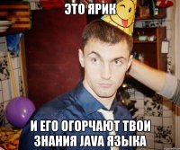 Это Ярик и его огорчают твои знания Java языка