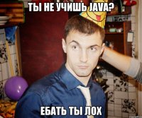 Ты не учишь Java? Ебать ты лох