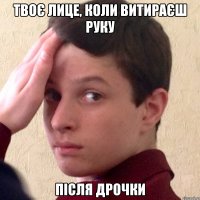 твоє лице, коли витираєш руку після дрочки
