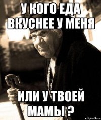 у кого еда вкуснее у меня или у твоей мамы ?
