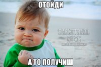 отойди а то получиш