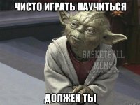 чисто играть научиться должен ты