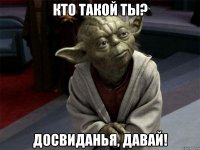 КТО ТАКОЙ ТЫ? ДОСВИДАНЬЯ, ДАВАЙ!