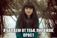  я балдею от тебя, пирожок, прост