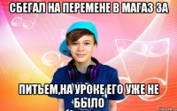 Сбегал на перемене в магаз за питьем,на уроке его уже не было