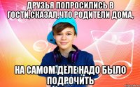 Друзья попросились в гости,сказал,что родители дома, на самом деле надо было подрочить