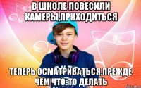 В школе повесили камеры,приходиться теперь осматриваться,прежде чем что-то делать