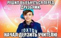 Решил выебнуться перед друзьями, начал дерзить учителю