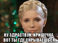  Ну здраствуй, Иришечка. Вот ты где скрываешься