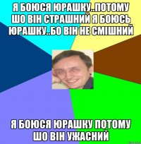 Я боюся Юрашку..Потому шо він страшний Я Боюсь Юрашку..бо він не смішний Я боюся Юрашку потому шо він ужасний