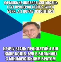Юрашка не являвся уже місяць і тут приперся стоїть руки в боки...а я почав христиться кричу згань проклятий а він каже болів..був в больниці з мікімаусіським братом