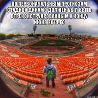 по первоначальным прогнозам стадион динамо должен был быть отреконструированным к концу июня 2014-го 