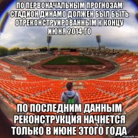 по первоначальным прогнозам стадион динамо должен был быть отреконструированным к концу июня 2014-го По последним данным реконструкция начнется только в июне этого года