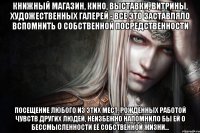 Книжный магазин, кино, выставки, витрины, художественных галерей - все это заставляло вспомнить о собственной посредственности Посещение любого из этих мест, рождённых работой чувств других людей, неизбежно напомнило бы ей о бессмысленности её собственной жизни…