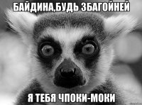 Байдина,будь збагойней я тебя чпоки-моки