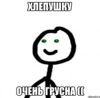 Хлепушку Очень грусна ((