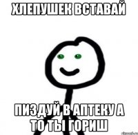 Хлепушек вставай Пиздуй в аптеку а то ты гориш