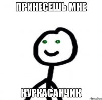 Принесешь мне Куркасанчик