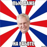 ПЬЮ ДАЖЕ НА РАБОТЕ
