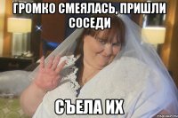 громко смеялась, пришли соседи съела их