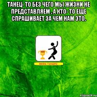 танец- то без чего мы жизни не представляем , а кто- то еще спрашивает за чем нам это. 