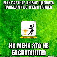 Мой партнер любит щелкать пальцами во время танцев, НО МЕНЯ ЭТО НЕ БЕСИТ!)!)!)!)!)