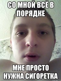 со мной всё в порядке мне просто нужна сигоретка