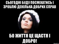 сьогодні буду посміхатись і зроблю декілька добрих справ бо життя це щастя і добро!