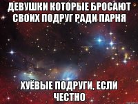 девушки которые бросают своих подруг ради парня хуёвые подруги, если честно