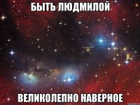 быть людмилой великолепно наверное