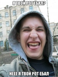я твой рот ебал? неее я твой рот ебал