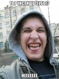 ты чистишь зубы? неееееее