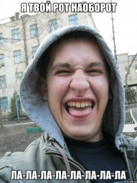 я твой рот НАОБОРОТ ла-ла-ла-ла-ла-ла-ла-ла