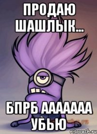 Продаю шашЛЫК... Бпрб ааааааа убью