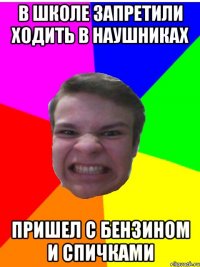 в школе запретили ходить в наушниках пришел с бензином и спичками