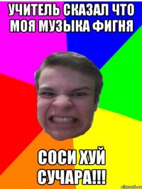 учитель сказал что моя музыка фигня соси хуй сучара!!!