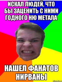 искал людей, что бы заценить с ними годного Ню метала Нашел фанатов нирваны