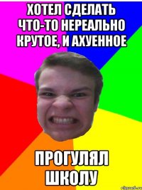 хотел сделать что-то нереально крутое, и ахуенное прогулял школу