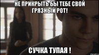 Не прикрыть бы тебе свой грязный рот! Сучка тупая !
