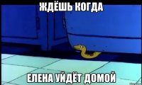 ждёшь когда елена уйдёт домой