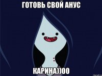 готовь свой анус Карина))00