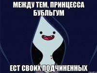МЕЖДУ ТЕМ, ПРИНЦЕССА БУБЛЬГУМ ЕСТ СВОИХ ПОДЧИНЕННЫХ