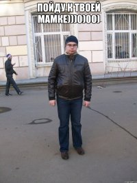 Пойду к твоей мамке)))0)00) 