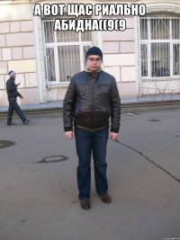 А вот щас риально абидна((9(9 