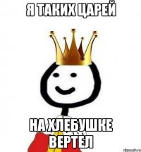Я таких царей на хлебушке вертел