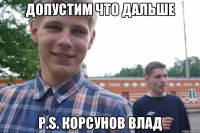 Допустим что дальше P.s. Корсунов Влад